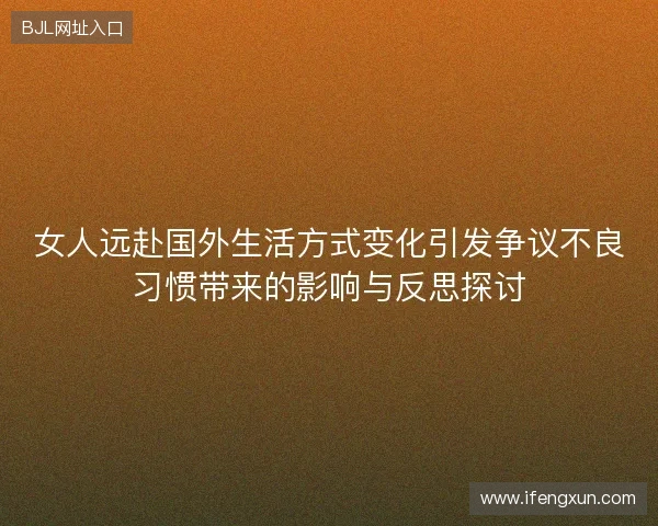 女人远赴国外生活方式变化引发争议不良习惯带来的影响与反思探讨